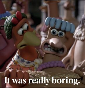 Meme from Chicken Run - it was really boring